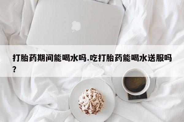 网上哪里可以买米非和米索，打胎药期间能喝水吗.吃打胎药能喝水送服吗？