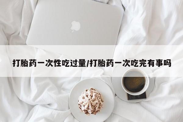 网上哪里可以买米非和米索，打胎药一次性吃过量/打胎药一次吃完有事吗
