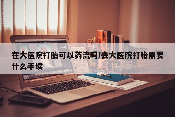 网上哪里可以买米非和米索，在大医院打胎可以药流吗/去大医院打胎需要什么手续