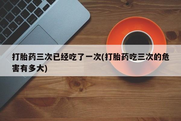 网上哪里可以买米非和米索，打胎药三次已经吃了一次(打胎药吃三次的危害有多大)