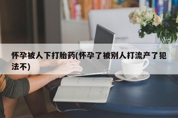 网上哪里可以买米非和米索，怀孕被人下打胎药(怀孕了被别人打流产了犯法不)
