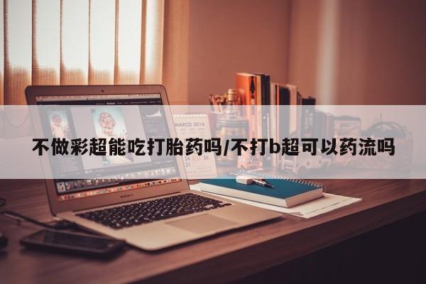 网上哪里可以买米非和米索，不做彩超能吃打胎药吗/不打b超可以药流吗