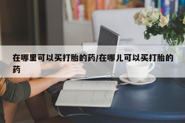 网上哪里可以买米非和米索，在哪里可以买打胎的药/在哪儿可以买打胎的药
