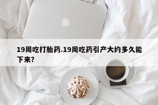 网上哪里可以买米非和米索，19周吃打胎药.19周吃药引产大约多久能下来？