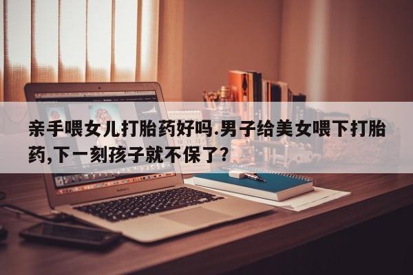 网上哪里可以买米非和米索，亲手喂女儿打胎药好吗.男子给美女喂下打胎药,下一刻孩子就不保了？
