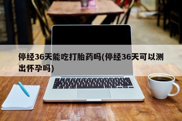 网上哪里可以买米非和米索，停经36天能吃打胎药吗(停经36天可以测出怀孕吗)