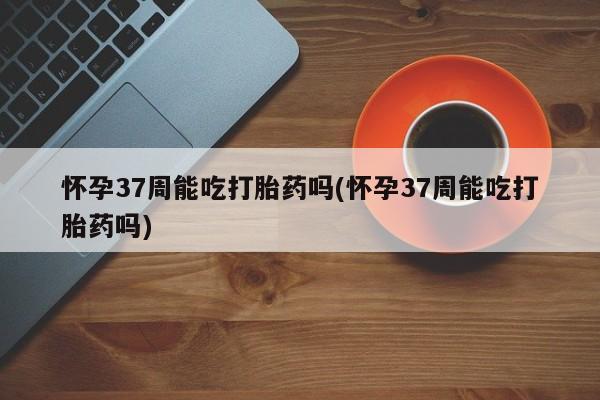 网上哪里可以买米非和米索，怀孕37周能吃打胎药吗(怀孕37周能吃打胎药吗)