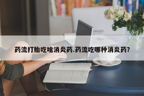 网上哪里可以买米非和米索,药流打胎吃啥消炎药.药流吃哪种消炎药?